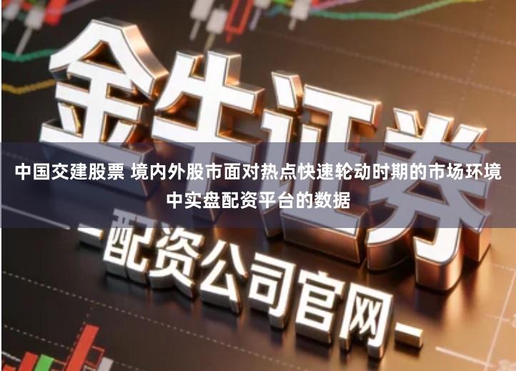 中国交建股票 境内外股市面对热点快速轮动时期的市场环境中实盘配资平台的数据