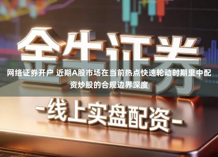 网络证券开户 近期A股市场在当前热点快速轮动时期里中配资炒股的合规边界深度