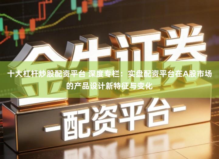 十大杠杆炒股配资平台 深度专栏：实盘配资平台在A股市场的产品设计新特征与变化