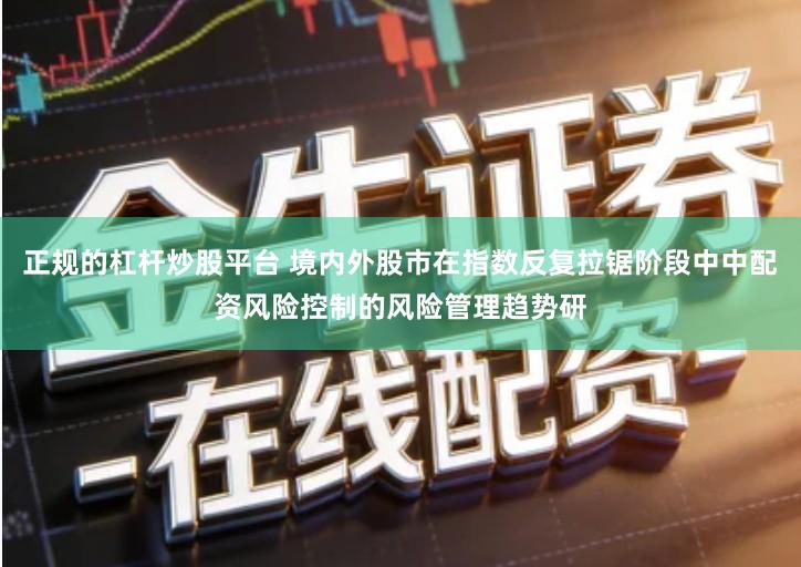 正规的杠杆炒股平台 境内外股市在指数反复拉锯阶段中中配资风险控制的风险管理趋势研