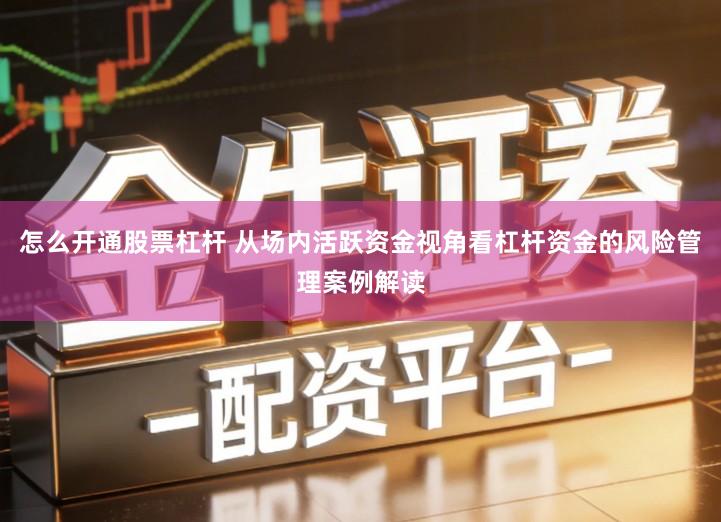 怎么开通股票杠杆 从场内活跃资金视角看杠杆资金的风险管理案例解读