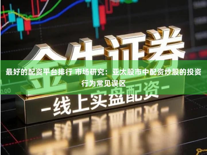 最好的配资平台排行 市场研究：亚太股市中配资炒股的投资行为常见误区