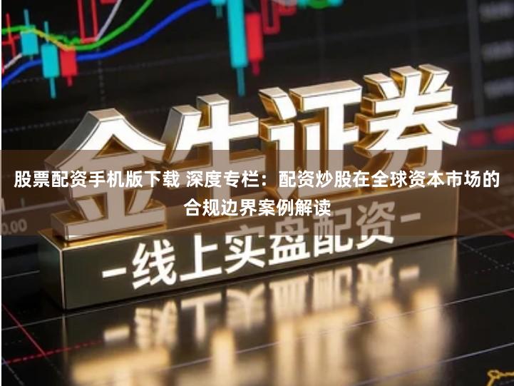 股票配资手机版下载 深度专栏：配资炒股在全球资本市场的合规边界案例解读