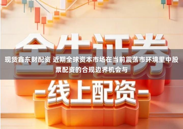 现货鑫东财配资 近期全球资本市场在当前震荡市环境里中股票配资的合规边界机会与