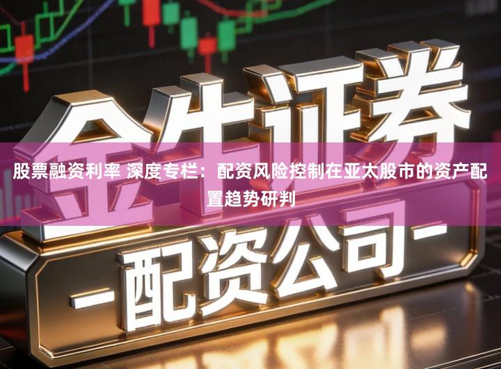 股票融资利率 深度专栏：配资风险控制在亚太股市的资产配置趋势研判