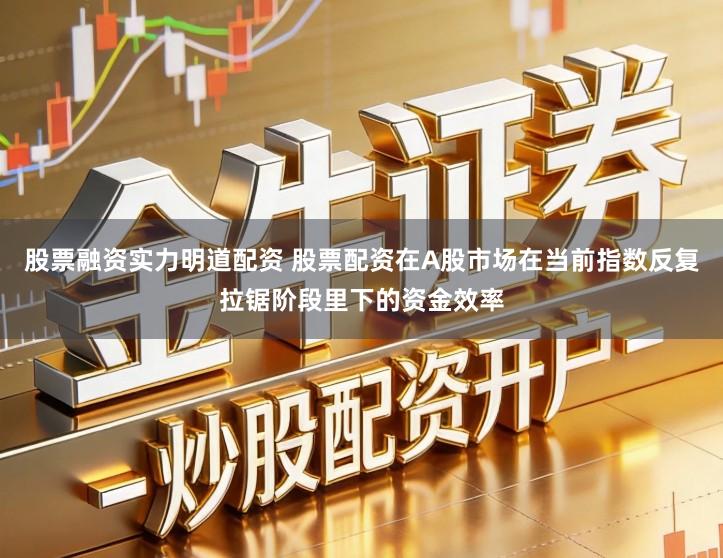 股票融资实力明道配资 股票配资在A股市场在当前指数反复拉锯阶段里下的资金效率