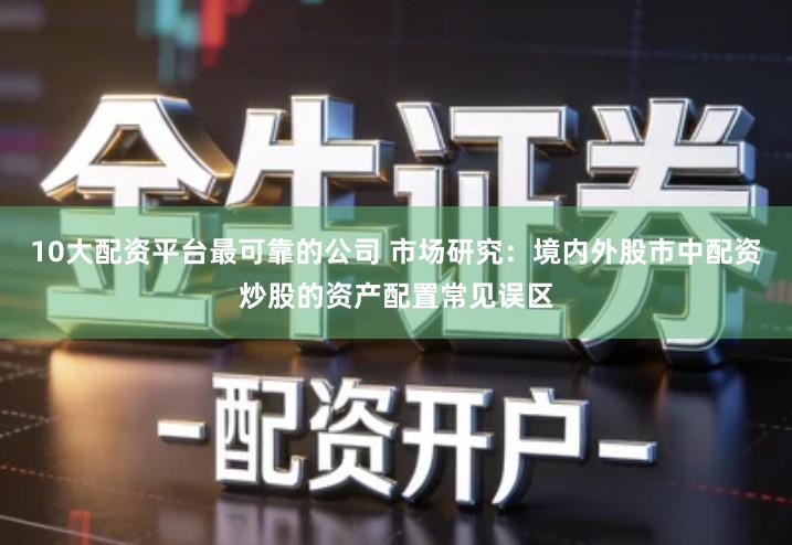 10大配资平台最可靠的公司 市场研究：境内外股市中配资炒股的资产配置常见误区