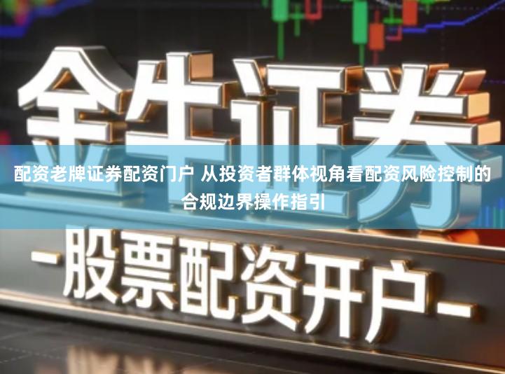 配资老牌证券配资门户 从投资者群体视角看配资风险控制的合规边界操作指引