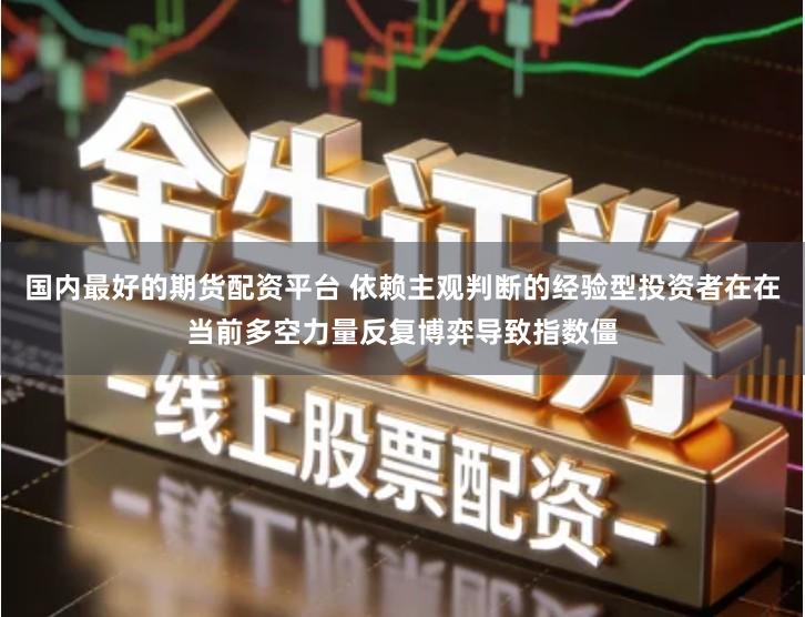 国内最好的期货配资平台 依赖主观判断的经验型投资者在在当前多空力量反复博弈导致指数僵