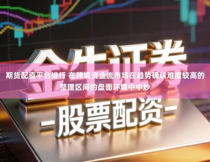 期货配资平台排行 在跨境资金流市场在趋势确认难度较高的整理区间的盘面环境中中炒