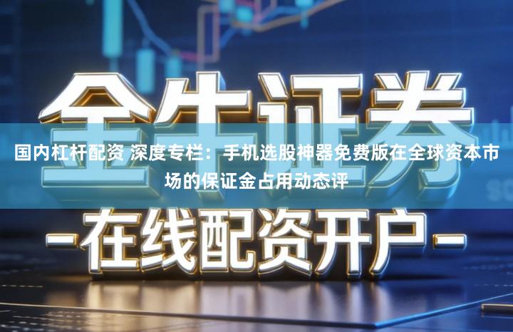 国内杠杆配资 深度专栏:手机选股神器免费版在全球资本市场的保证金占用动态评